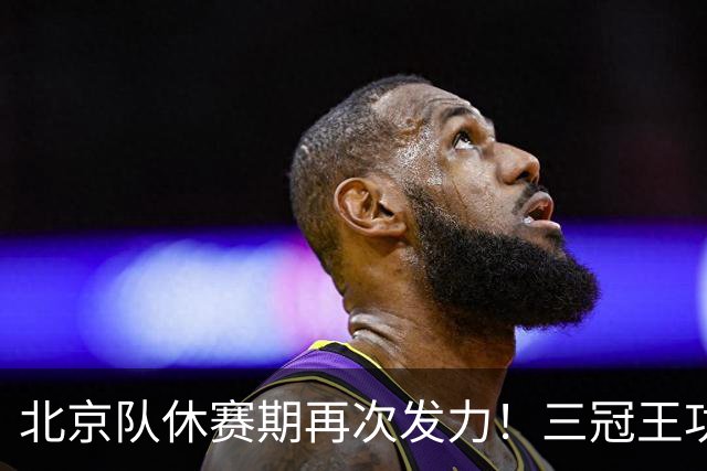 北京队休赛期再次发力！三冠王功勋助教加盟：杜锋得力助手携手李楠