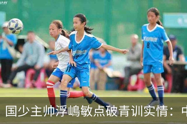 国少主帅浮嶋敏点破青训实情：中国球员天赋不差，差的是这个